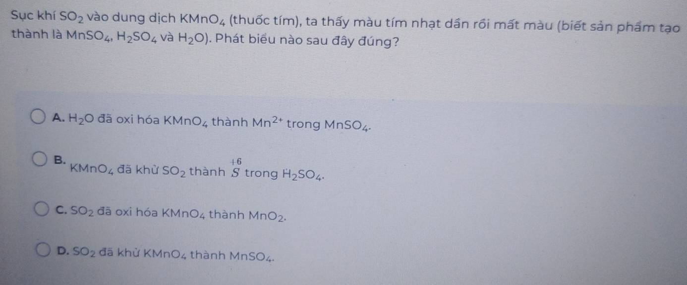 Sục khí SO_2 vào dung dịch KMnO_4 (thuốc tím), ta thấy màu tím nhạt dần rồi mất màu (biết sản phẩm tạo
thành là MnSO_4, H_2SO_4 và H_2O). Phát biểu nào sau đây đúng?
A. H_2O đã oxi hóa KMnO_4 thành Mn^(2+) trong MnSO_4.
B.
.6
KMnO_4 đã khử SO_2 thành S trong H_2SO_4.
C. SO_2 đā oxi hóa KMnO_4 thành MnO_2.
D. SO_2 đā khử KMnO_4 thành MnSO_4.