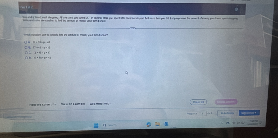 Pan t of 2
Yau and a friend went shopping. Al one store you spent $17. In another store you spent $18. Your friend spent $48 more than you did. Let p represent the amount of money your friend spent shapping
Wilta and solve an equation to find the amount of money your friend spent
Whigh equation can be used to find the amount of money your friend spent?
A 17+13=p-43
B. 17+48=p+18
C 18+48=p-17
D. 17+18=p+43
Help me solve this View an example Get more help - Clegraf
Ronar Rognca Pregunta d9 4 Antionor Sigraanto #
Search
