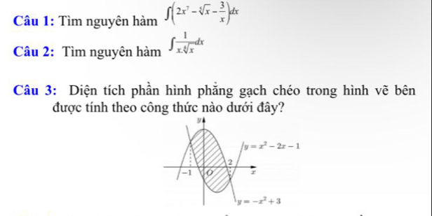 Cầu 1: Tìm nguyên hàm ∈t (2x^7-sqrt[5](x)- 3/x )dx
Câu 2: Tìm nguyên hàm ∈t  1/x.sqrt[4](x) dx
Câu 3: Diện tích phần hình phẳng gạch chéo trong hình vẽ bên 
được tính theo công thức nào dưới đây?
y
y=x^2-2x-1
2
A1 r
y=-x^2+3