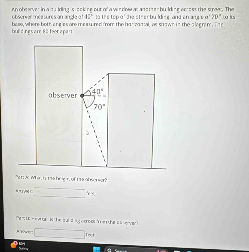 An observer in a building is looking out of a window at another building across the street. The
observer measures an angle of 40° to the top of the other building, and an angle of 70° to its
base, where both angles are measured from the horizontal, as shown in the diagram. The
buildings are 80 feet apart.
Answer: □ feet
Part B: How tall is the building across from the observer?
Answer: □ feet
O 59°F |
Sunny