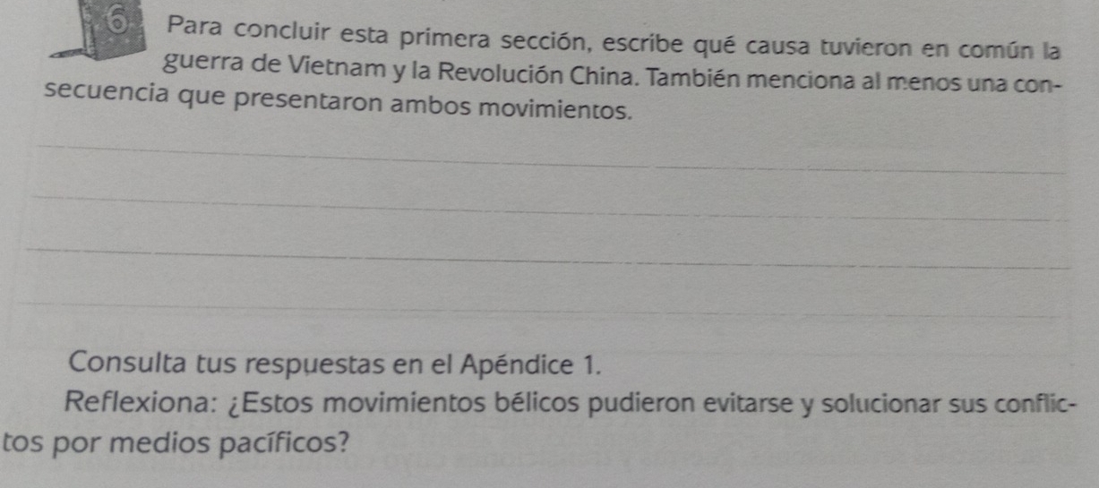 Para concluir esta primera sección, escribe qué causa tuvieron en común la 
guerra de Vietnam y la Revolución China. También menciona al menos una con- 
secuencia que presentaron ambos movimientos. 
_ 
_ 
_ 
_ 
Consulta tus respuestas en el Apéndice 1. 
Reflexiona: ¿Estos movimientos bélicos pudieron evitarse y solucionar sus conflic- 
tos por medios pacíficos?