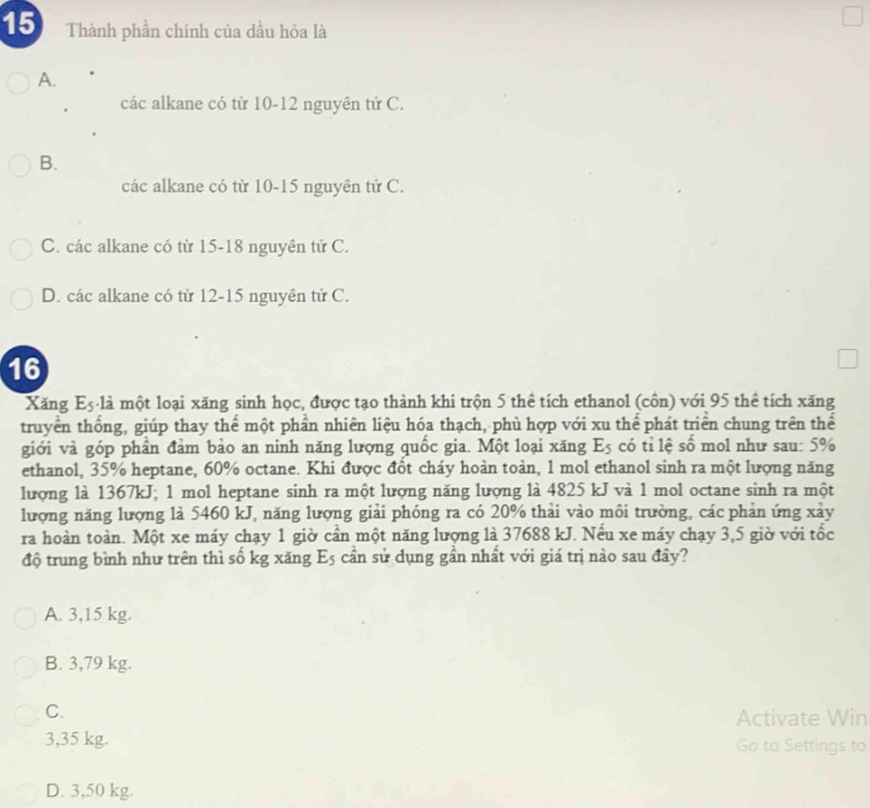 Thành phần chính của dầu hỏa là
A.
các alkane có từ 10-12 nguyên tử C.
B.
các alkane có từ 10 - 15 nguyên tử C.
C. các alkane có từ 15 - 18 nguyên tử C.
D. các alkane có từ 12 - 15 nguyên tử C.
16
Xăng E5 là một loại xăng sinh học, được tạo thành khi trộn 5 thể tích ethanol (côn) với 95 thể tích xăng
truyền thống, giúp thay thế một phần nhiên liệu hóa thạch, phù hợp với xu thể phát triển chung trên thể
giới và góp phần đảm bảo an ninh năng lượng quốc gia. Một loại xăng E_5 có tỉ lệ số mol như sau: 5%
ethanol, 35% heptane, 60% octane. Khi được đốt cháy hoàn toàn, 1 mol ethanol sinh ra một lượng năng
lượng là 1367kJ; 1 mol heptane sinh ra một lượng năng lượng là 4825 kJ và 1 mol octane sinh ra một
lượng năng lượng là 5460 kJ, năng lượng giải phóng ra có 20% thải vào môi trường, các phản ứng xảy
ra hoàn toàn. Một xe máy chạy 1 giờ cần một năng lượng là 37688 kJ. Nếu xe máy chạy 3,5 giờ với tốc
độ trung bình như trên thì số kg xăng E_5 cần sử dụng gần nhất với giá trị nào sau đây?
A. 3,15 kg.
B. 3,79 kg.
C.
Activate Win
3,35 kg. Go to Settings to
D. 3,50 kg.