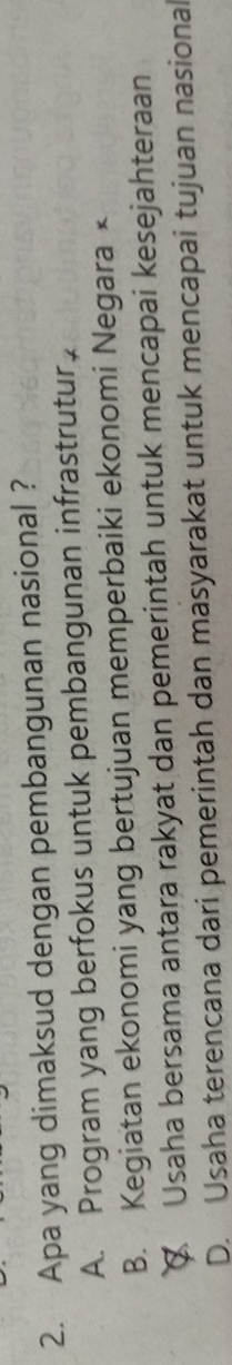 Apa yang dimaksud dengan pembangunan nasional ?
A. Program yang berfokus untuk pembangunan infrastrutur,
B. Kegiatan ekonomi yang bertujuan memperbaiki ekonomi Negara ×
€ Usaha bersama antara rakyat dan pemerintah untuk mencapai kesejahteraan
D. Usaha terencana dari pemerintah dan masyarakat untuk mencapai tujuan nasional