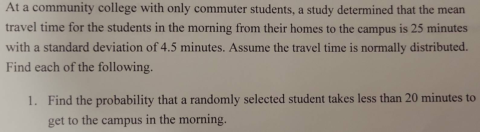 At a community college with only commuter students, a study determined that the mean 
travel time for the students in the morning from their homes to the campus is 25 minutes
with a standard deviation of 4.5 minutes. Assume the travel time is normally distributed. 
Find each of the following. 
1. Find the probability that a randomly selected student takes less than 20 minutes to 
get to the campus in the morning.