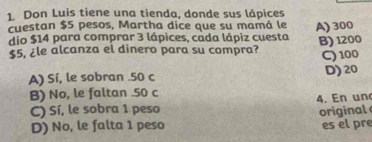 Don Luis tiene una tienda, donde sus lápices
cuestan $5 pesos, Martha dice que su mamá le A) 300
dio $14 para comprar 3 lápices, cada lápiz cuesta
$5, ¿le alcanza el dinero para su compra? B) 1200
C) 100
A) Sí, le sobran . 50 c D) 20
B) No, le faltan . 50 c
4. En un
C) Sí, le sobra 1 peso original
D) No, le falta 1 peso es el pre