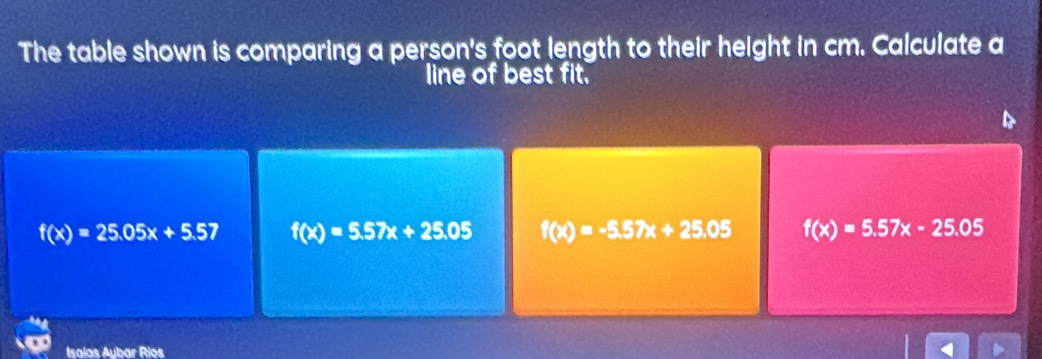 The table shown is comparing a person's foot length to their height in cm. Calculate a
line of best fit.
f(x)=25.05x+5.5 f(x)=5.57x+25.05 f(x)=-5.57x+25.05 f(x)=5.57x-25.05
Isalas Aybar Rios