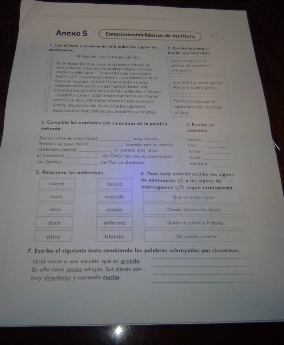 Anexo 5  Conocimientos básicos de escritura
1. Lee el texto y encierra de rojo todos los signos de 2. Escribe la coma ()
puntuación. donde sea necesario.
El Viaje de Luna la Estrella de Mar
Pedra compró una
En el fondo del már, Luna, una curiosa estrella de camisa un pantalón y
mar, conoció a Carlos, un cangrejo alegre —iHola,
Carlos! —dijo Luna—. ¿Has visto algo interesante und gorre.
hoy?—¡Si! —respondió Carlos—. ¡Un barco hundido
lleno de tesoros! ¿Vienes? Luna aceptó y juntos Ana entró a sexto grado
nadaron entre peces y algas hasta el barco. Allí, Mario a quinto grado.
encontraron un cofre con conchas brillantes.—jGuau!
—exclamó Luna—. ¡Qué tesoro tan hermoso! Carlos
sonrió y le dijo:—El mejor tesoro es esta aventura Fuimos al parque al
juntos. Desde ese día, Luna y Carlos siguieron supermercado también
explorando el mar, felices de compartir su amistad. al cine.
3. Completa las oraciones con sinónimos de la palabra 4. Escribe un
indicada. sinônimo.
Ramiro vive en una (casa) _muy bonita. miedo_
Tatiana se puso (feliz) _cuando can la naticia. fácil_
Gabriela (lanzó) _la pelota muy lejos. enojo_
_
El (maestro)_ de Omar les dío la bienvenida. baile
Los (lentes) _de Flor se dañaron. horrible_
5. Relaciona los antónimos. 6. Para cada oración escribe los signos
de admiración (j!) o los sígnos de
nuevo oscuro interrogación (¿?) según corresponda.
sano mojado Que sorpresa verte
seco usado Dónde dejaste las llaves
duro enfermo Quién te contó la historia
claro blando No puedo creerio
7. Escribe el siguiente texto cambiando las palabras subrayadas por sinónimos.
_
_
Uriel asiste a una escuela que es grande.
_
En ella tiene pocos amigos. Sus clases son
_
muy divertidas y aprende mucho.