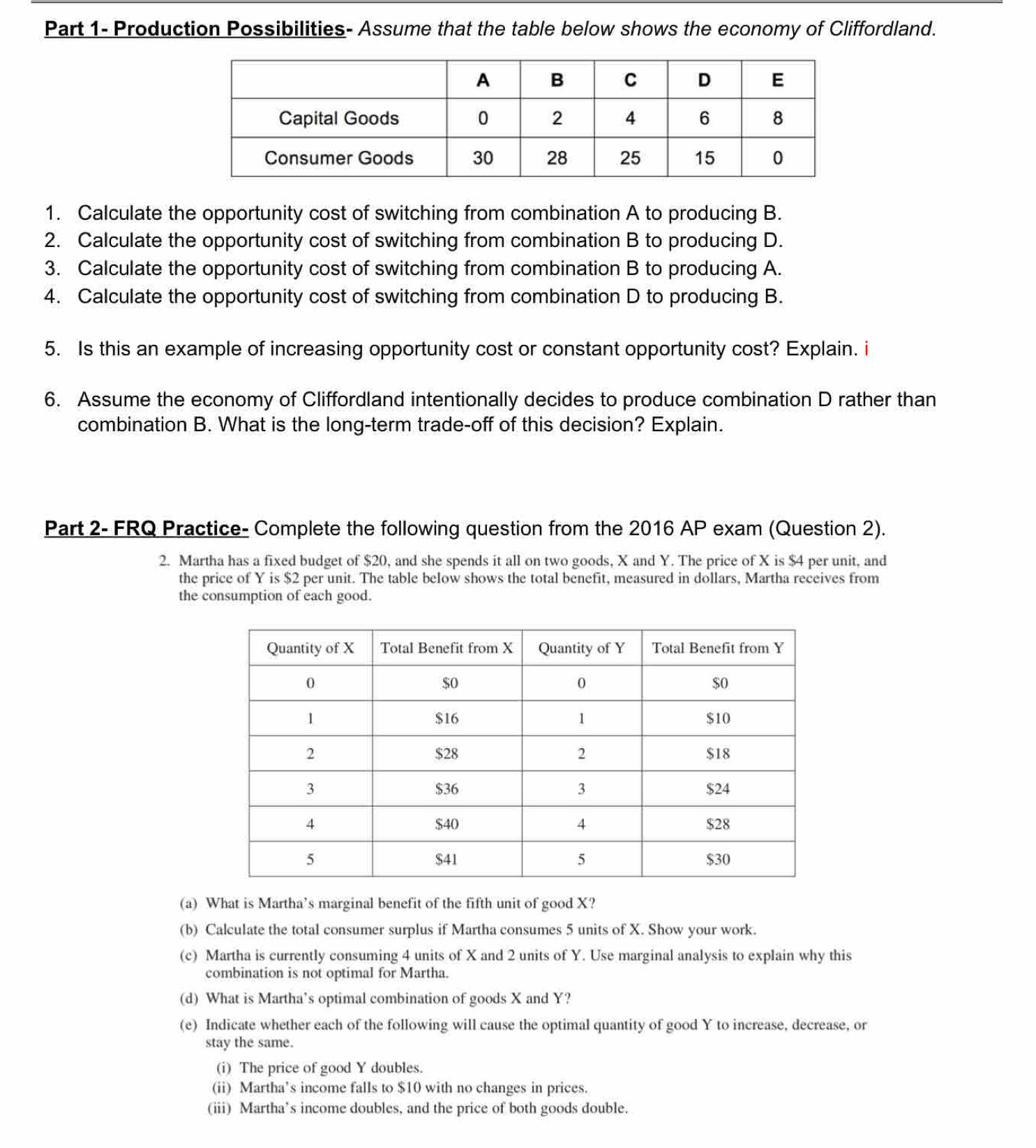 Part 1- Production Possibilities- Assume that the table below shows the economy of Cliffordland. 
1. Calculate the opportunity cost of switching from combination A to producing B. 
2. Calculate the opportunity cost of switching from combination B to producing D. 
3. Calculate the opportunity cost of switching from combination B to producing A. 
4. Calculate the opportunity cost of switching from combination D to producing B. 
5. Is this an example of increasing opportunity cost or constant opportunity cost? Explain. i 
6. Assume the economy of Cliffordland intentionally decides to produce combination D rather than 
combination B. What is the long-term trade-off of this decision? Explain. 
Part 2- FRQ Practice- Complete the following question from the 2016 AP exam (Question 2). 
2. Martha has a fixed budget of $20, and she spends it all on two goods, X and Y. The price of X is $4 per unit, and 
the price of Y is $2 per unit. The table below shows the total benefit, measured in dollars, Martha receives from 
the consumption of each good. 
(a) What is Martha’s marginal benefit of the fifth unit of good X? 
(b) Calculate the total consumer surplus if Martha consumes 5 units of X. Show your work. 
(c) Martha is currently consuming 4 units of X and 2 units of Y. Use marginal analysis to explain why this 
combination is not optimal for Martha. 
(d) What is Martha’s optimal combination of goods X and Y? 
(e) Indicate whether each of the following will cause the optimal quantity of good Y to increase, decrease, or 
stay the same. 
(i) The price of good Y doubles. 
(ii) Martha’s income falls to $10 with no changes in prices. 
(iii) Martha’s income doubles, and the price of both goods double.