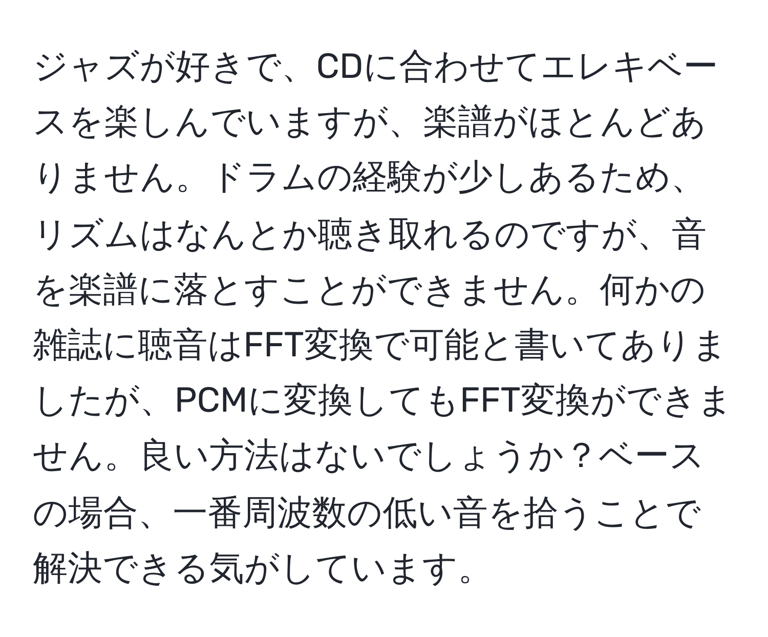 ジャズが好きで、CDに合わせてエレキベースを楽しんでいますが、楽譜がほとんどありません。ドラムの経験が少しあるため、リズムはなんとか聴き取れるのですが、音を楽譜に落とすことができません。何かの雑誌に聴音はFFT変換で可能と書いてありましたが、PCMに変換してもFFT変換ができません。良い方法はないでしょうか？ベースの場合、一番周波数の低い音を拾うことで解決できる気がしています。