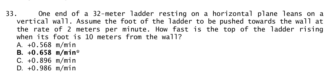 One end of a 32-meter ladder resting on a horizontal plane leans on a
vertical wall. Assume the foot of the ladder to be pushed towards the wall at
the rate of 2 meters per minute. How fast is the top of the ladder rising
when its foot is 10 meters from the wall?
A. +0.568 m/min
B. +0.658 m/min *
C. +0.896 m/min
D. +0.986 m/min