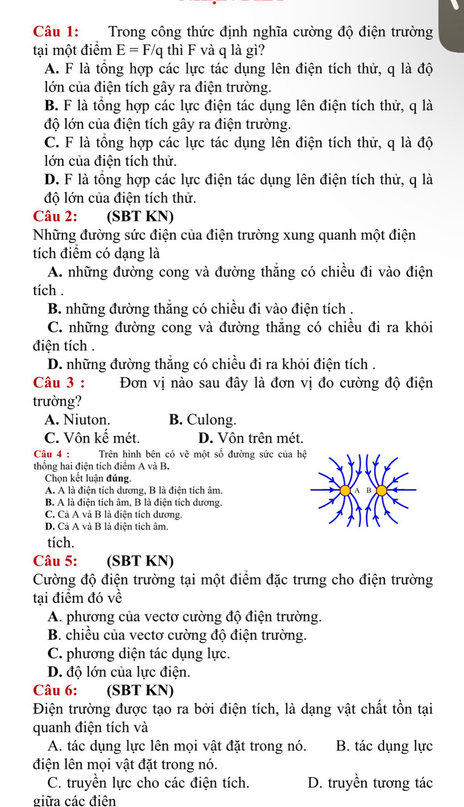 Trong công thức định nghĩa cường độ điện trường
tại một điểm E=F/q thì F và q là gì?
A. F là tổng hợp các lực tác dụng lên điện tích thử, q là độ
lớn của điện tích gây ra điện trường.
B. F là tổng hợp các lực điện tác dụng lên điện tích thử, q là
độ lớn của điện tích gây ra điện trường.
C. F là tổng hợp các lực tác dụng lên điện tích thử, q là độ
lớn của điện tích thử.
D. F là tổng hợp các lực điện tác dụng lên điện tích thử, q là
độ lớn của điện tích thử.
Câu 2: (SBT KN)
Những đường sức điện của điện trường xung quanh một điện
tích điểm có dạng là
A. những đường cong và đường thắng có chiều đi vào điện
tích .
B. những đường thắng có chiều đi vào điện tích .
C. những đường cong và đường thắng có chiều đi ra khỏi
điện tích .
D. những đường thắng có chiều đi ra khỏi điện tích .
Câu 3 : Đơn vị nào sau đây là đơn vị đo cường độ điện
trường?
A. Niuton. B. Culong.
C. Vôn kế mét. D. Vôn trên mét.
Câu 4 : Trên hình bên có vẽ một số đường sức của h
thống hai điện tích điểm A và B.
Chọn kết luận đúng.
A. A là điện tích dương, B là điện tích âm.
B. A là điện tích âm, B là điện tích dương.
C. Cả A và B là điện tích dương.
D. Cả A và B là điện tích âm.
tích.
Câu 5: (SBT KN)
Cường độ điện trường tại một điểm đặc trưng cho điện trường
tại điểm đó về
A. phương của vectơ cường độ điện trường.
B. chiều của vectơ cường độ điện trường.
C. phương diện tác dụng lực.
D. độ lớn của lực điện.
Câu 6: (SBT KN)
Điện trường được tạo ra bởi điện tích, là dạng vật chất tồn tại
quanh điện tích và
A. tác dụng lực lên mọi vật đặt trong nó. B. tác dụng lực
điện lên mọi vật đặt trong nó.
C. truyền lực cho các điện tích. D. truyền tương tác
giữa các điện