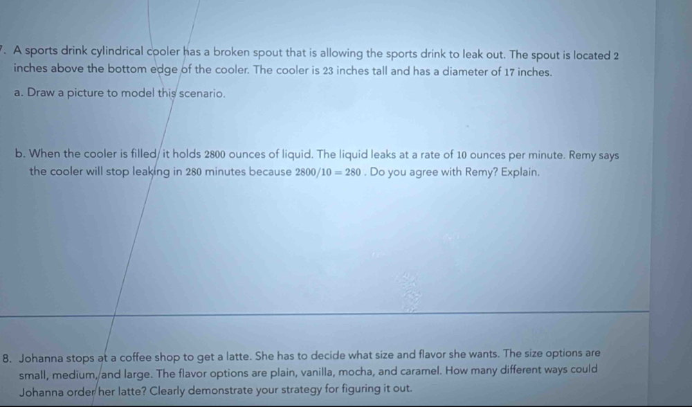 A sports drink cylindrical cooler has a broken spout that is allowing the sports drink to leak out. The spout is located 2
inches above the bottom edge of the cooler. The cooler is 23 inches tall and has a diameter of 17 inches. 
a. Draw a picture to model this scenario. 
b. When the cooler is filled/ it holds 2800 ounces of liquid. The liquid leaks at a rate of 10 ounces per minute. Remy says 
the cooler will stop leaking in 280 minutes because : 2800/10=280. Do you agree with Remy? Explain. 
8. Johanna stops at a coffee shop to get a latte. She has to decide what size and flavor she wants. The size options are 
small, medium, and large. The flavor options are plain, vanilla, mocha, and caramel. How many different ways could 
Johanna order her latte? Clearly demonstrate your strategy for figuring it out.