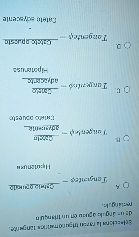 Selecciona la razón trigonométrica tangente,
de un ángulo agudo en un triángulo
rectángulo.
A. 'angentephi =frac Catetoopuesto

Hipotenusa
B.
Tangenteφ =frac Cateto_ adyacente
Cateto opuesto
C.
Tanger nt ePhi =frac Cateto_ adyacente
Hipotenusa
D.
Tangentephi =frac Catetoopuesto
Cateto adyacente