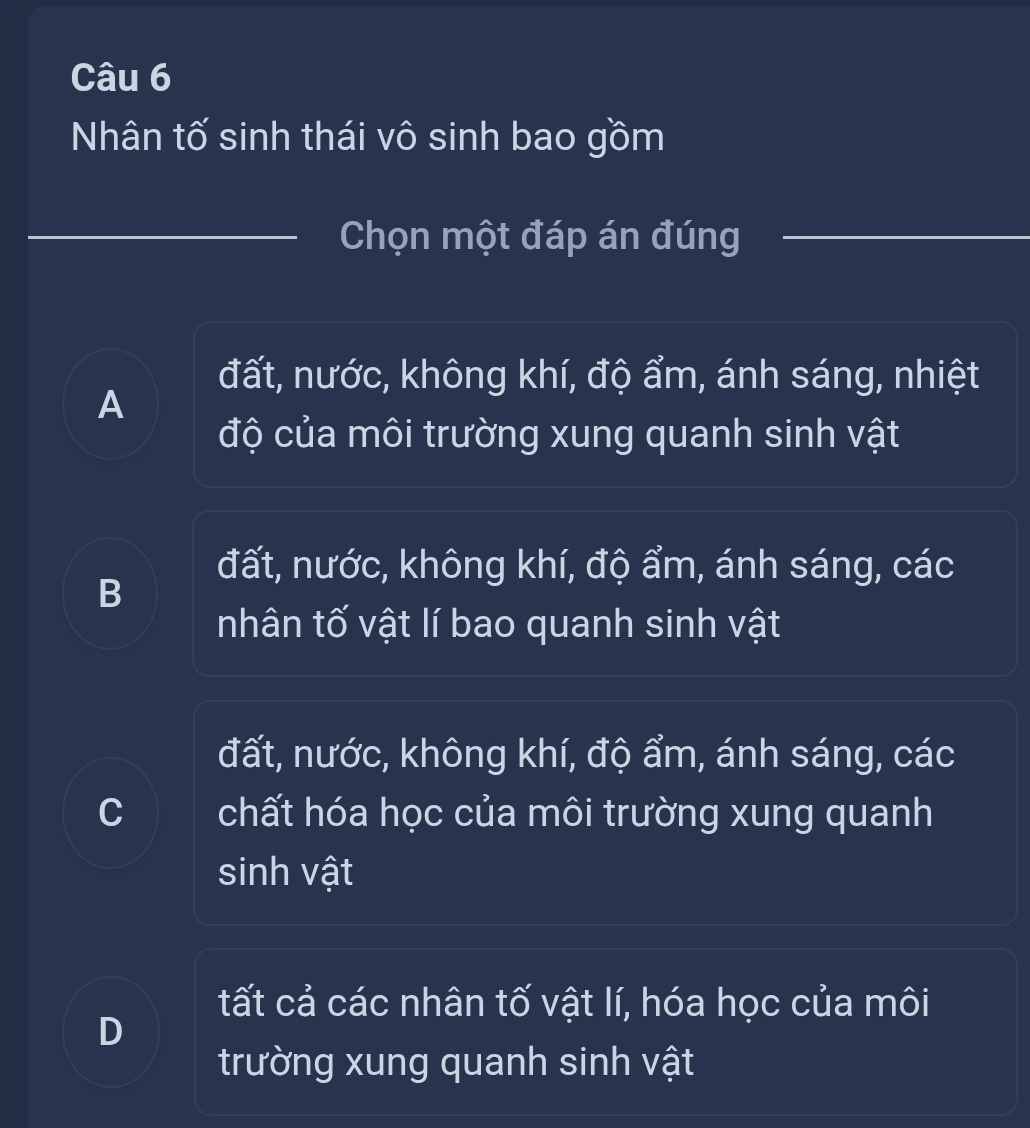 Nhân tố sinh thái vô sinh bao gồm
Chọn một đáp án đúng
đất, nước, không khí, độ ẩm, ánh sáng, nhiệt
A
độ của môi trường xung quanh sinh vật
đất, nước, không khí, độ ẩm, ánh sáng, các
B
nhân tố vật lí bao quanh sinh vật
đất, nước, không khí, độ ẩm, ánh sáng, các
C a chất hóa học của môi trường xung quanh
sinh vật
tất cả các nhân tố vật lí, hóa học của môi
D
trường xung quanh sinh vật