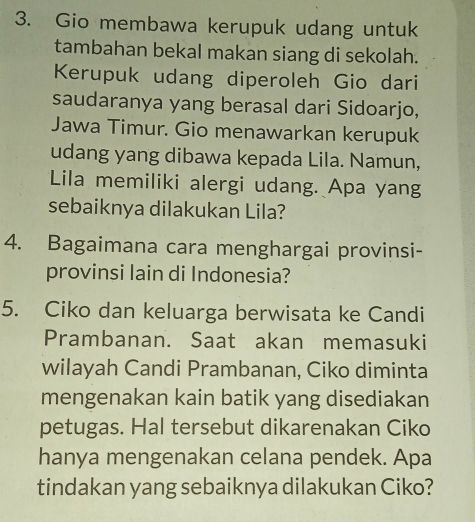 Gio membawa kerupuk udang untuk 
tambahan bekal makan siang di sekolah. 
Kerupuk udang diperoleh Gio dari 
saudaranya yang berasal dari Sidoarjo, 
Jawa Timur. Gio menawarkan kerupuk 
udang yang dibawa kepada Lila. Namun, 
Lila memiliki alergi udang. Apa yang 
sebaiknya dilakukan Lila? 
4. Bagaimana cara menghargai provinsi- 
provinsi lain di Indonesia? 
5. Ciko dan keluarga berwisata ke Candi 
Prambanan. Saat akan memasuki 
wilayah Candi Prambanan, Ciko diminta 
mengenakan kain batik yang disediakan 
petugas. Hal tersebut dikarenakan Ciko 
hanya mengenakan celana pendek. Apa 
tindakan yang sebaiknya dilakukan Ciko?