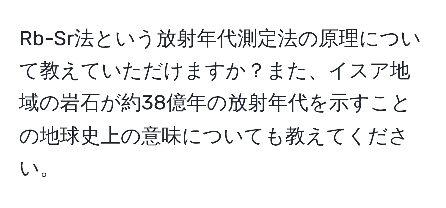 Rb-Sr法という放射年代測定法の原理について教えていただけますか？また、イスア地域の岩石が約38億年の放射年代を示すことの地球史上の意味についても教えてください。