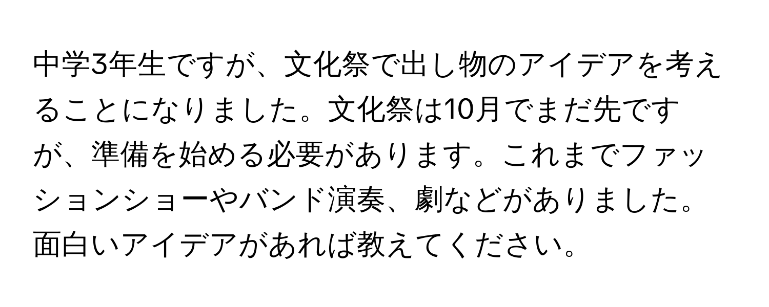 中学3年生ですが、文化祭で出し物のアイデアを考えることになりました。文化祭は10月でまだ先ですが、準備を始める必要があります。これまでファッションショーやバンド演奏、劇などがありました。面白いアイデアがあれば教えてください。