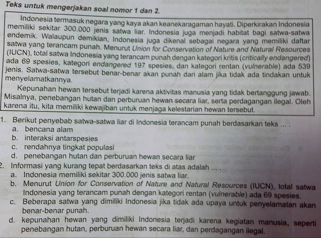 Teks untuk mengerjakan soal nomor 1 dan 2.
Indonesia termasuk negara yang kaya akan keanekaragaman hayati. Diperkirakan Indonesia
memiliki sekitar 300.000 jenis satwa liar. Indonesia juga menjadi habitat bagi satwa-satwa
endemik. Walaupun demikian, Indonesia juga dikenal sebagai negara yang memiliki daftar
satwa yang terancam punah. Menurut Union for Conservation of Nature and Natural Resources
(IUCN), total satwa Indonesia yang terancam punah dengan kategori kritis (critically endangered)
ada 69 spesies, kategori endangered 197 spesies, dan kategori rentan (vulnerable) ada 539
jenis. Satwa-satwa tersebut benar-benar akan punah dari alam jika tidak ada tindakan untuk
menyelamatkannya.
Kepunahan hewan tersebut terjadi karena aktivitas manusia yang tidak bertanggung jawab.
Misalnya, penebangan hutan dan perburuan hewan secara liar, serta perdagangan ilegal. Oleh
karena itu, kita memiliki kewajiban untuk menjaga kelestarian hewan tersebut.
1. Berikut penyebab satwa-satwa liar di Indonesia terancam punah berdasarkan teks ... .
a. bencana alam
b. interaksi antarspesies
c. rendahnya tingkat populasi
d. penebangan hutan dan perburuan hewan secara liar
2. Informasi yang kurang tepat berdasarkan teks di atas adalah ... .
a. Indonesia memiliki sekitar 300.000 jenis satwa liar.
b. Menurut Union for Conservation of Nature and Natural Resources (IUCN), total satwa
Indonesia yang terancam punah dengan kategori rentan (vulnerable) ada 69 spesies.
c. Beberapa satwa yang dimiliki Indonesia jika tidak ada upaya untuk penyelamatan akan
benar-benar punah.
d. kepunahan hewan yang dimiliki Indonesia terjadi karena kegiatan manusia, seperti
penebangan hutan, perburuan hewan secara liar, dan perdagangan ilegal.