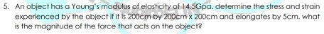 An object has a Young's modulus of elasticity of 14.5Gpa. determine the stress and strain 
experienced by the object if it is 200cm by 200cm x 200cm and elongates by 5cm. what 
is the magnitude of the force that acts on the object?