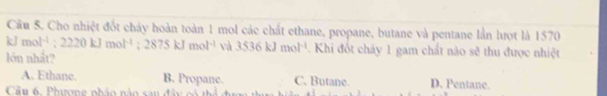 Cho nhiệt đốt chây hoàn toàn 1 mol các chất ethane, propane, butane và pentane lần lượt là 1570
kJ mol^(-1):2220kJmol^(-1); 2875kJmol^(-1) và 3536kJmol^(-1) Khi đốt chảy 1 gam chất nào sẽ thu được nhiệt
lớn nhất?
A. Ethane. B. Propane. C. Butane. D. Pentane.
Cầu 6, Phương phảo nào sau đâ y có