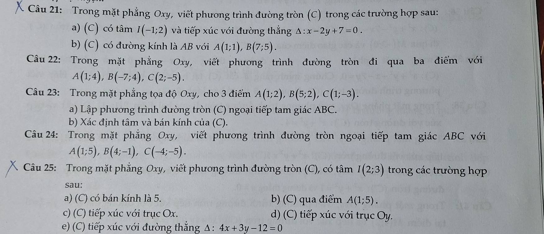 Trong mặt phẳng Oxy, viết phương trình đường tròn (C) trong các trường hợp sau: 
a) (C) có tâm I(-1;2) và tiếp xúc với đường thắng △ :x-2y+7=0. 
b) (C) có đường kính là AB với A(1;1), B(7;5). 
Câu 22: Trong mặt phẳng Oxy, viết phương trình đường tròn đi qua ba điểm với
A(1;4), B(-7;4), C(2;-5). 
Câu 23: Trong mặt phẳng tọa độ Oxy, cho 3 điểm A(1;2), B(5;2), C(1;-3). 
a) Lập phương trình đường tròn (C) ngoại tiếp tam giác ABC. 
b) Xác định tâm và bán kính của (C). 
Câu 24: Trong mặt phẳng Oxy, viết phương trình đường tròn ngoại tiếp tam giác ABC với
A(1;5), B(4;-1), C(-4;-5). 
Câu 25: Trong mặt phẳng Oxy, viết phương trình đường tròn (C), có tâm I(2;3) trong các trường hợp 
sau: 
a) (C) có bán kính là 5. b) (C) qua điểm A(1;5). 
c) (C) tiếp xúc với trục Ox. d) (C) tiếp xúc với trục Oy. 
e) (C) tiếp xúc với đường thẳng Δ: 4x+3y-12=0