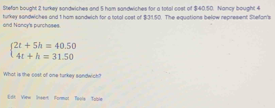 Stefan bought 2 turkey sandwiches and 5 ham sandwiches for a total cost of $40.50. Nancy bought 4
turkey sandwiches and 1 ham sandwich for a total cost of $31.50. The equations below represent Stefan's 
and Nancy's purchases.
beginarrayl 2t+5h=40.50 4t+h=31.50endarray.
What is the cost of one turkey sandwich? 
Edit View Insert Format Tools Table