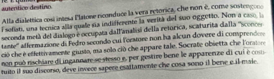 É qam 
autentico destino. 
Alla dialettica così intesa Platone riconduce la vera retórica, che non è, come sostengono 
i sofisti, una tecnica alla quale sia indifferente la verità del suo oggetto. Non a caso, la 
seconda metà del dialogo e occupata dall'analisi della retorica, scaturita dalla 'sconcer 
tante'' affermazione di Fedro secondo cui l'oratore non ha alcun dovere di comprendere 
ciò che è effettivamente giusto, ma solo ciò che appare tale. Socrate obietta che l'oratore 
non può rischiare di ingannare se stesso e, per gestire bene le apparenze di cui è costi 
tuito il suo discorso, deve invece sapere esattamente che cosa sono il bene e il-male.