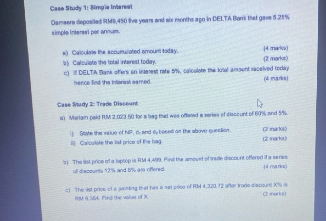 Case Study 1: Simple Interest 
Dameera deposited RM9,450 five years and six months ago in DELTA Bank that gave 5.25%
simple interest per annum. 
a) Calculate the accumulated amount today. (4 marks) 
b) Calculate the total interest today. (2 marks) 
c) If DELTA Bank offers an interest rate 5%, calculate the total amount received today 
hence find the interest earned. (4 marks) 
Case Study 2: Trade Discount 
a) Mariam paid RM 2,023.50 for a bag that was offered a series of discount of 60% and 5%. 
i) State the value of NP, d and d_2 based on the above question. (2 marks) 
ii) Calculate the list price of the bag. (2 marks) 
b) The list price of a laptop is RM 4.499. Find the amount of trade discount offered if a series 
of discounts 12% and 6% are offered. (4 marks) 
c) The list price of a painting that has a net price of RM 4,320.72 after trade discount X% is
RM 6,354. Find the value of X. (2 marks)