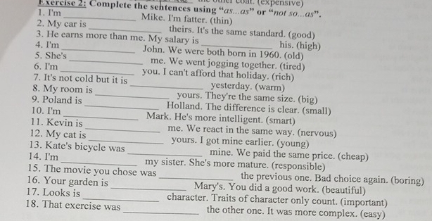 comer coat. (expensive) 
Exercise 2: Complete the sentences using “as.as” or “not so...as”. 
1. I'm_ Mike. I'm fatter. (thin) 
2. My car is _theirs. It's the same standard. (good) 
3. He earns more than me. My salary is his. (high) 
4. I'm _John. We were both born in 1960. (old) 
5. She's _me. We went jogging together. (tired) 
6. I'm _you. I can't afford that holiday. (rich) 
7. It's not cold but it is _yesterday. (warm) 
8. My room is _yours. They're the same size. (big) 
9. Poland is_ Holland. The difference is clear. (small) 
10. I'm _Mark. He's more intelligent. (smart) 
11. Kevin is _me. We react in the same way. (nervous) 
12. My cat is _yours. I got mine earlier. (young) 
13. Kate's bicycle was _mine. We paid the same price. (cheap) 
14. I'm_ my sister. She's more mature. (responsible) 
15. The movie you chose was the previous one. Bad choice again. (boring) 
16. Your garden is __Mary's. You did a good work. (beautiful) 
17. Looks is _character. Traits of character only count. (important) 
18. That exercise was _the other one. It was more complex. (easy)