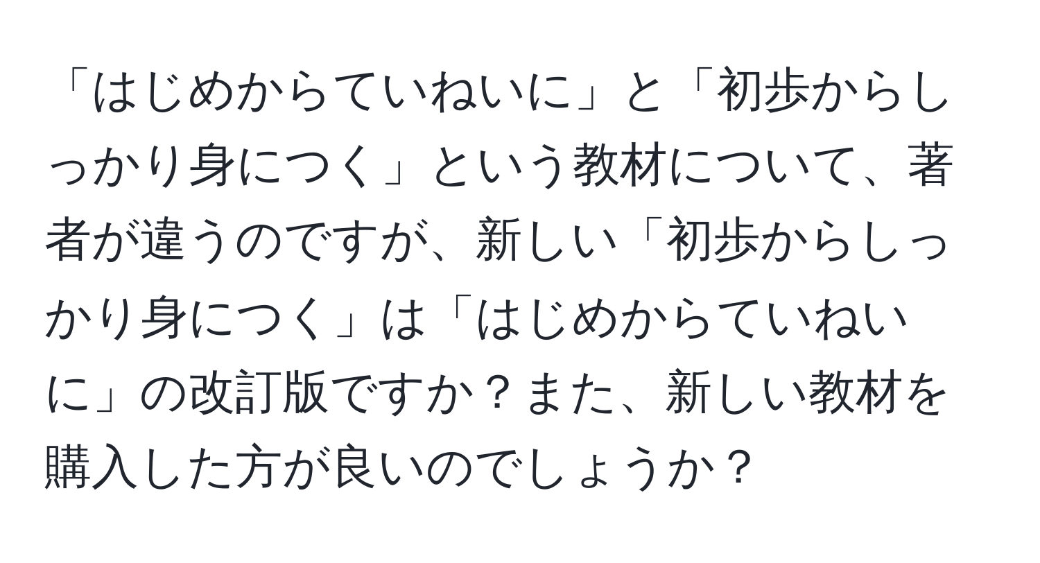 「はじめからていねいに」と「初歩からしっかり身につく」という教材について、著者が違うのですが、新しい「初歩からしっかり身につく」は「はじめからていねいに」の改訂版ですか？また、新しい教材を購入した方が良いのでしょうか？