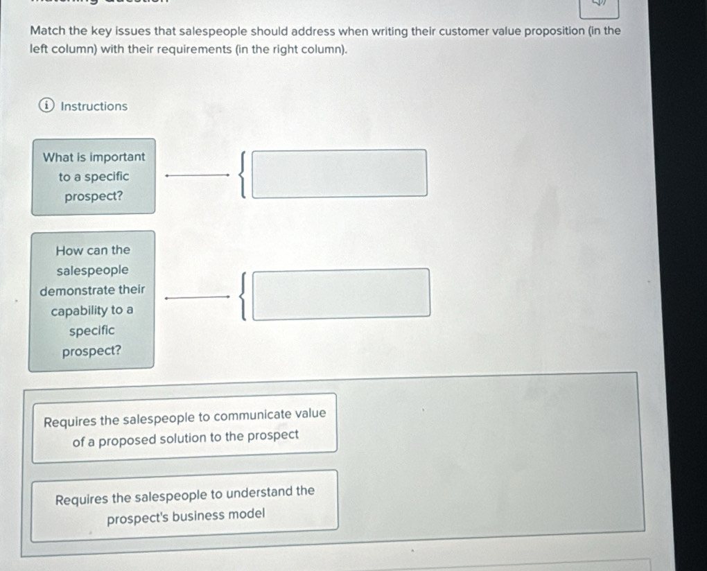 Match the key issues that salespeople should address when writing their customer value proposition (in the
left column) with their requirements (in the right column).
D Instructions
What is important
to a specific
prospect?
How can the
salespeople
demonstrate their
capability to a
specific
prospect?
Requires the salespeople to communicate value
of a proposed solution to the prospect
Requires the salespeople to understand the
prospect's business model