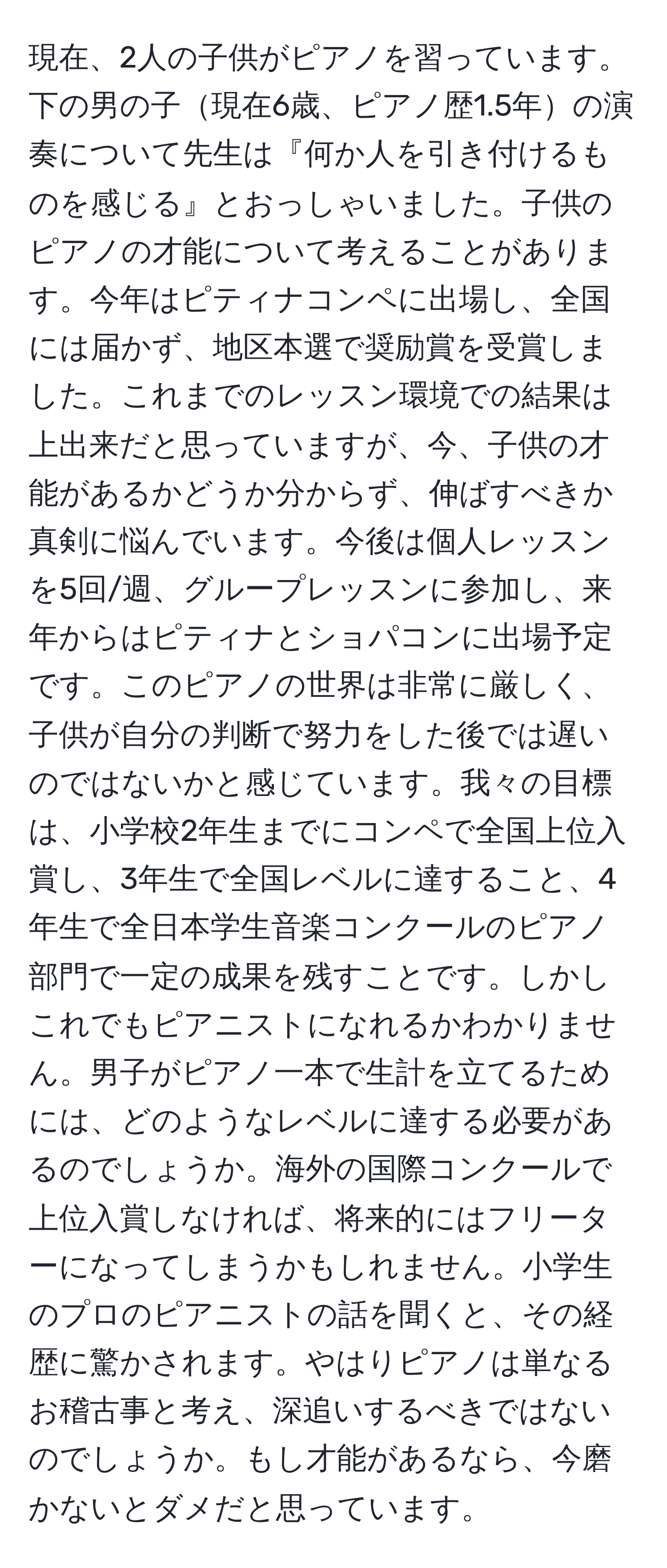 現在、2人の子供がピアノを習っています。下の男の子現在6歳、ピアノ歴1.5年の演奏について先生は『何か人を引き付けるものを感じる』とおっしゃいました。子供のピアノの才能について考えることがあります。今年はピティナコンペに出場し、全国には届かず、地区本選で奨励賞を受賞しました。これまでのレッスン環境での結果は上出来だと思っていますが、今、子供の才能があるかどうか分からず、伸ばすべきか真剣に悩んでいます。今後は個人レッスンを5回/週、グループレッスンに参加し、来年からはピティナとショパコンに出場予定です。このピアノの世界は非常に厳しく、子供が自分の判断で努力をした後では遅いのではないかと感じています。我々の目標は、小学校2年生までにコンペで全国上位入賞し、3年生で全国レベルに達すること、4年生で全日本学生音楽コンクールのピアノ部門で一定の成果を残すことです。しかしこれでもピアニストになれるかわかりません。男子がピアノ一本で生計を立てるためには、どのようなレベルに達する必要があるのでしょうか。海外の国際コンクールで上位入賞しなければ、将来的にはフリーターになってしまうかもしれません。小学生のプロのピアニストの話を聞くと、その経歴に驚かされます。やはりピアノは単なるお稽古事と考え、深追いするべきではないのでしょうか。もし才能があるなら、今磨かないとダメだと思っています。