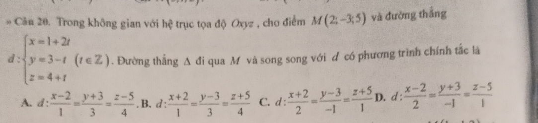 Cân 20. Trong không gian với hệ trục tọa độ Oxyz , cho điểm M(2;-3;5) và đường thắng
d:beginarrayl x=1+2t y=3-t z=4+tendarray.  (t∈ Z). Đường thẳng △ di qua Mỹ và song song với đ có phương trình chính tắc là
A. d: (x-2)/1 = (y+3)/3 = (z-5)/4 . B. d :  (x+2)/1 = (y-3)/3 = (z+5)/4  C. d :  (x+2)/2 = (y-3)/-1 = (z+5)/1  D. d :  (x-2)/2 = (y+3)/-1 = (z-5)/1 