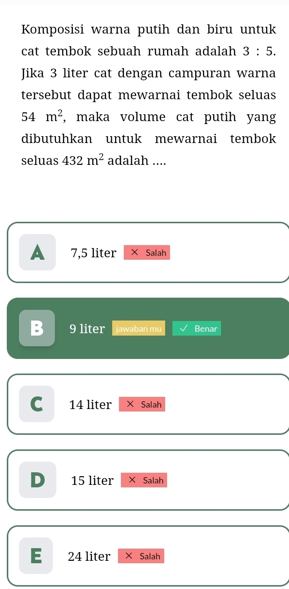 Komposisi warna putih dan biru untuk
cat tembok sebuah rumah adalah 3:5. 
Jika 3 liter cat dengan campuran warna
tersebut dapat mewarnai tembok seluas
54m^2 , maka volume cat putih yang
dibutuhkan untuk mewarnai tembok
seluas 432m^2 adalah ....
A 7,5 liter Salah
B 9 liter jawaban mu Benar
C 14 liter × Salah
D 15 liter × Salah
E 24 liter Salah