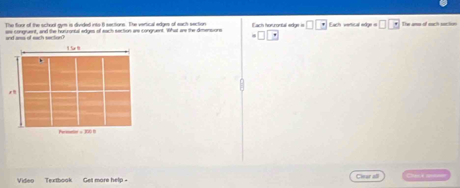 The floo of the school gym is divided into 8 sections. The vertical edges of each section Each horrontal edge is □ Each vertical edge is The ama of each saction 
are congruent, and the horizontal edges of each section are congruent. What are the dimensions 
and area of each section? □ . 
Video Textbook Get more help - 
Clear all Cçã arica