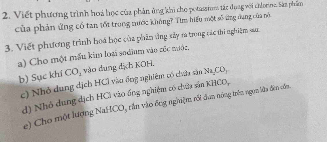 Viết phương trình hoá học của phản ứng khi cho potassium tác dụng với chlorine. Sản phẩm 
của phản ứng có tan tốt trong nước không? Tìm hiểu một số ứng dụng của nó. 
3. Viết phương trình hoá học của phản ứng xảy ra trong các thí nghiệm sau: 
a) Cho một mẩu kim loại sodium vào cốc nước. 
b) Sục khí CO_2 vào dung dịch KOH. 
c) Nhỏ dung dịch HCl vào ống nghiệm có chứa sẵn Na_2CO_3. 
d) Nhỏ dung dịch HCl vào ống nghiệm có chứa sẵn KHCO_3. 
e) Cho một lượng Na HCO_3 rắn vào ống nghiệm rồi đun nóng trên ngọn lửa đèn cốn.