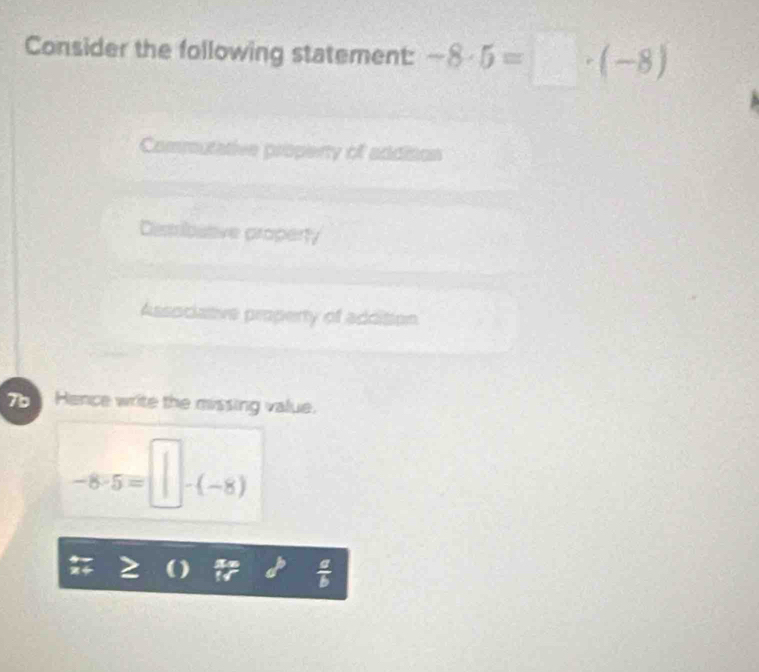 Consider the following statement: -8· 5=□ · (-8)
Commutative property of addition
Desribstve property
Associative property of addition
Hence write the missing value.
-8· 5=□ -(-8)
a )
 a/b 