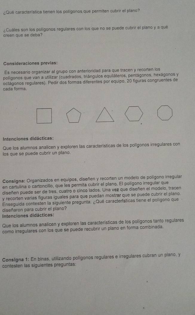 ¿Qué característica tienen los polígonos que permiten cubrir el plano? 
¿Cuáles son los polígonos regulares con los que no se puede cubrir el plano y a qué 
creen que se deba? 
Consideraciones previas: 
Es necesario organizar al grupo con anterioridad para que tracen y recorten los 
polígonos que van a utilizar (cuadrados, triángulos equiláteros, pentágonos, hexágonos y 
octágonos regulares). Pedir dos formas diferentes por equipo, 20 figuras congruentes de 
cada forma. 
Intenciones didácticas: 
Que los alumnos analicen y exploren las características de los polígonos irregulares con 
los que se puede cubrir un plano. 
Consígna: Organizados en equipos, diseñen y recorten un modelo de polígono irregular 
en cartulina o cartoncillo, que les permita cubrir el plano. El polígono irregular que 
diseñen puede ser de tres, cuatro o cinco lados. Una vez que diseñen el modelo, tracen 
y recorten varias figuras iguales para que puedan mostrar que se puede cubrir el plano. 
Enseguida contesten la siguiente pregunta: ¿Qué características tiene el polígono que 
diseñaron para cubrir el plano? 
Intenciones didácticas: 
Que los alumnos analicen y exploren las características de los polígonos tanto regulares 
como irregulares con los que se puede recubrir un plano en forma combinada. 
ConsIgna 1: En binas, utilizando poligonos regulares e irregulares cubran un plano, y 
contesten las siguientes preguntas: