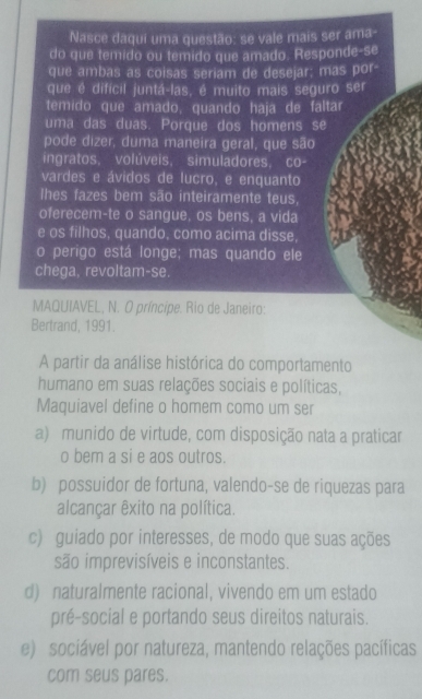 Nasce daqui uma questão: se vale mais ser ama-
do que temido ou temido que amado. Responde-se
que ambas as coisas seriam de desejar; mas por-
que é difícil juntá-las, é muito mais seguro ser
temido que amado, quando haja de faltar
uma das duas. Porque dos homens se
pode dizer, duma maneira geral, que são
ingratos. volúveis, simuladores, co-
vardes e ávidos de lucro, e enquanto
lhes fazes bem são inteiramente teus,
oferecem-te o sangue, os bens, a vida
e os filhos, quando, como acima disse,
o perigo está longe; mas quando ele
chega, revoltam-se.
MAQUIAVEL, N. O príncipe. Rio de Janeiro:
Bertrand, 1991.
A partir da análise histórica do comportamento
humano em suas relações sociais e políticas,
Maquiavel define o homem como um ser
a) munido de virtude, com disposição nata a praticar
o bem a si e aos outros.
b) possuidor de fortuna, valendo-se de riquezas para
alcançar êxito na política.
c) guiado por interesses, de modo que suas ações
são imprevisíveis e inconstantes.
d) naturalmente racional, vivendo em um estado
pré-social e portando seus direitos naturais.
e) sociável por natureza, mantendo relações pacíficas
com seus pares.