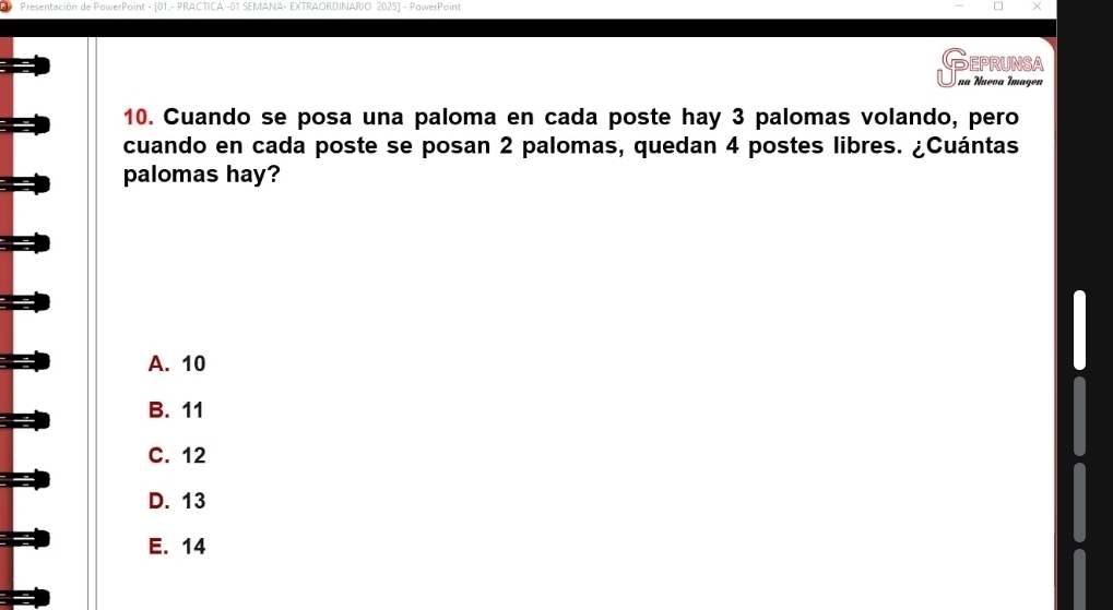 Presentación de PowerPoint - [01.- PRACTICA -01 SEMANA- EXTRAORDINARIO: 2025] - PowerPoint
EPRUNSA
na Nueva Imagen
10. Cuando se posa una paloma en cada poste hay 3 palomas volando, pero
cuando en cada poste se posan 2 palomas, quedan 4 postes libres. ¿Cuántas
palomas hay?
A. 10
B. 11
C. 12
D. 13
E. 14