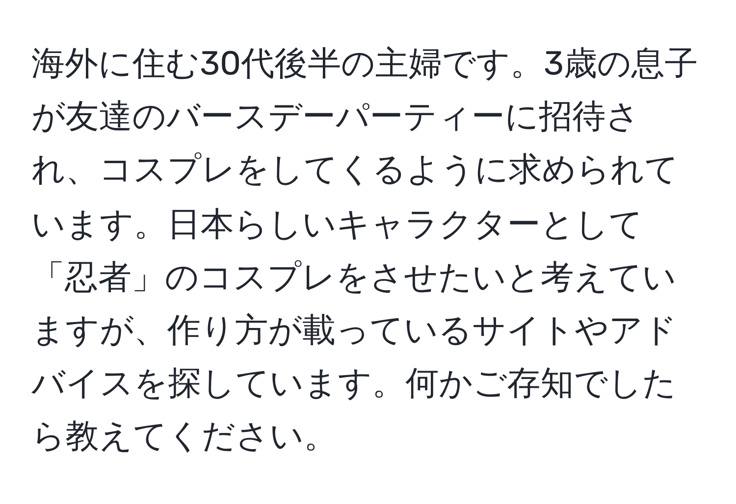 海外に住む30代後半の主婦です。3歳の息子が友達のバースデーパーティーに招待され、コスプレをしてくるように求められています。日本らしいキャラクターとして「忍者」のコスプレをさせたいと考えていますが、作り方が載っているサイトやアドバイスを探しています。何かご存知でしたら教えてください。