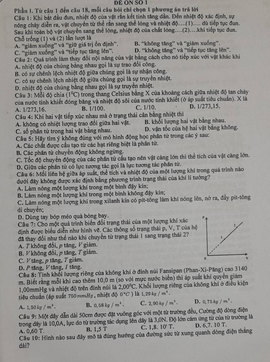 ĐE ON SO 1
Phần I. Từ câu 1 đến câu 18, mỗi câu hỏi chỉ chọn 1 phương án trả lời
Câu 1: Khi bắt đầu đun, nhiệt độ của vật rắn kết tinh tăng dần. Đến nhiệt độ xác định, sự
nóng chảy diễn ra, vật chuyền từ thể rắn sang thể lỏng và nhiệt độ....(1).... dù tiếp tục đun.
Sau khi toàn bộ vật chuyển sang thể lỏng, nhiệt độ của chất lỏng...(2)....khi tiếp tục đun.
Chỗ trống (1) và (2) lần lượt là
A. “giảm xuống” và “giữ giá trị ồn định”. B. “không tăng” và “giảm xuống”.
C. “giảm xuống” và “tiếp tục tăng lên”. D. “không tăng” và “tiếp tục tăng lên”.
Câu 2: Quá trình làm thay đổi nội năng của vật bằng cách cho nó tiếp xúc với vật khác khi
A. nhiệt độ của chúng bằng nhau gọi là sự trao đổi công.
B. có sự chênh lệch nhiệt độ giữa chúng gọi là sự nhận công.
C. có sự chênh lệch nhiệt độ giữa chúng gọi là sự truyền nhiệt.
D. nhiệt độ của chúng bằng nhau gọi là sự truyền nhiệt.
Câu 3: Mỗi độ chia (1°C) trong thang Celsius bằng X của khoảng cách giữa nhiệt độ tan chảy
của nước tinh khiết đóng băng và nhiệt độ sôi của nước tinh khiết (ở áp suất tiêu chuẩn). X là
A. 1/273,16. B. 1/100. C. 1/10. D. 1/273,15.
Câu 4: Khi hai vật tiếp xúc nhau mà ở trạng thái cân bằng nhiệt thì
A. không có nhiệt lượng trao đổi giữa hai vật. B. khối lượng hai vật bằng nhau.
C. số phân tử trong hai vật bằng nhau. D. vận tốc của hệ hai vật bằng không.
Câu 5: Hãy tìm ý không đúng với mô hình động học phân tử trong các ý sau:
A. Các chất được cấu tạo từ các hạt riêng biệt là phân tử.
B. Các phân tử chuyền động không ngừng.
C. Tốc độ chuyền động của các phân tử cấu tạo nên vật cảng lớn thì thể tích của vật càng lớn.
D. Giữa các phân tử có lực tương tác gọi là lực tương tác phân tử.
Câu 6: Mối liên hệ giữa áp suất, thể tích và nhiệt độ của một lượng khí trong quá trình nào
dưới đây không được xác định bằng phương trình trạng thái của khí lí tưởng?
A. Làm nóng một lượng khí trong một bình đậy kín;
B. Làm nóng một lượng khí trong một bình không đậy kín;
C. Làm nóng một lượng khí trong xilanh kín có pít-tông làm khí nóng lên, nở ra, đầy pit-tông
di chuyền;
D. Dùng tay bóp méo quả bóng bay.
Câu 7: Cho một quá trình biến đổi trạng thái của một lượng khí xác
định được biểu diễn như hình vẽ. Các thông số trạng thái p, V, T của hệ
đã thay đổi như thế nào khi chuyền từ trạng thái 1 sang trạng thái 2?
A. T không đổi, p tăng, V giảm.
B. V không đổi, p tăng, T giảm.
C. V tăng, p tăng, T giảm. 
D. P tăng, ◤ tăng, / tăng.
Câu 8: Tính khối lượng riêng của không khí ở đinh núi Fansipan (Phan-Xi-Păng) cao 3140
m. Biết rằng mỗi khi cao thêm 10,0 m (so với mực nước biển) thì áp suất khí quyền giảm
1,00mmHg và nhiệt độ trên đinh núi là 2,00°C 2. Khối lượng riêng của không khí ở điều kiện
tiêu chuẩn (áp suất 750 mmHg , nhiệt độ 0°C) là 1,29kg/m^3.
A. 1,50kg/m^3. B. 0,58kg/m^3. C. 2,90kg/m^3. D. 0,75kg/m^3.
Câu 9: Một dây dẫn dài 50cm được đặt vuông góc với một từ trường đều, Cường độ dòng điện
trong dây là 10,0A, lực do từ trường tác dụng lên dây là 3,0N. Độ lớn cảm ứng từ của từ trường là
C.
A. 0,60 T. B. 1,5 T 1,8.10'T. D. 5. 7. 10 T.
Câu 10: Hình nào sau đây mô tả đúng hướng của đường sức từ xung quanh dòng điện thắng
dài?