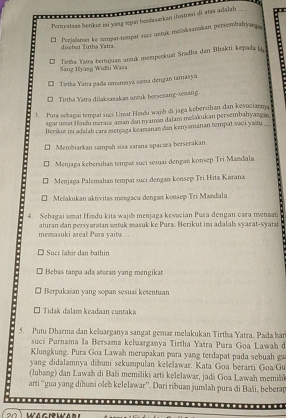 Pernyataan berikut ini yang tepat berdasarkan ilustrasi di atas adalah ... .
Perjalanan ke tempat-tempat suci untuk melaksanakan persembahyangam
disebut Tirtha Yatra.
Tirtha Yatra bertujuan untuk memperkuat Sradha dan Bhakti kepada Ida
Sang Hyang Widhi Wasa.
Tirtha Yatra pada umumnya sama dengan tamasya.
Tirthá Yatra dilaksanakan untuk bersenang-senang.
3. Pura sebagai tempat suci Umat Hindu wajib di jaga kebersihan dan kesuciannya
agar umat Hindu merasa aman dan nyaman dalam melakukan persembahyangan,
Berikut ini adalah cara menjaga keamanan dan kenyamanan tempat suci yaitu ... .
Membiarkan sampah sisa sarana upacara berserakan.
Menjaga kebersihan tempat suci sesuai dengan konsep Tri Mandala
Menjaga Palemahan tempat suci dengan konsep Tri Hita Karana
Melakukan aktivitas mengacu dengan konsep Tri Mandala
4. Sebagai umat Hindu kita wajib menjaga kesucian Pura dengan cara menaati
aturan dan persyaratan untuk masuk ke Pura. Berikut ini adalah syarat-syarat
memasuki areal Pura yaitu ... .
Suci lahir dan bathin
Bebas tanpa ada aturan yang mengikat
Berpakaian yang sopan sesuai ketentuan
Tidak dalam keadaan cuntaka
5. Putu Dharma dan keluarganya sangat gemar melakukan Tirtha Yatra. Pada har
suci Purnama Ia Bersama keluarganya Tirtha Yatra Pura Goa Lawah d
Klungkung. Pura Goa Lawah merupakan pura yang terdapat pada sebuah gua
yang didalamnya dihuni sekumpulan kelelawar. Kata Goa berarti Goa/Gu
(lubang) dan Lawah di Bali memiliki arti kelelawar, jadi Goa Lawah memilik
arti “gua yang dihuni oleh kelelawar”. Dari ribuan jumlah pura di Bali, beberap
…
.