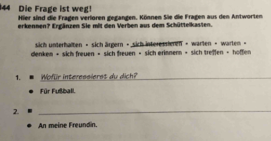 Die Frage ist weg! 
Hier sind die Fragen verloren gegangen. Können Sie die Fragen aus den Antworten 
erkennen? Ergänzen Sie mit den Verben aus dem Schüttelkasten. 
sich unterhalten • sich ärgern • sich interessieren • warten • warten • 
denken • sich freuen • sich freuen • sich erinnern • sich treffen • hoffen 
1. Wofür interessierst du dich? 
_ 
Für Fußball. 
2. 
_ 
An meine Freundin.