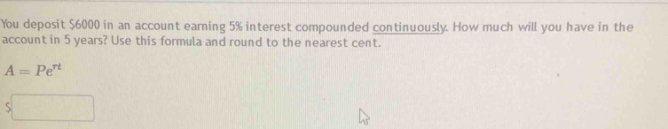 You deposit $6000 in an account earning 5% interest compounded continuously. How much will you have in the 
account in 5 years? Use this formula and round to the nearest cent.
A=Pe^(rt)
5