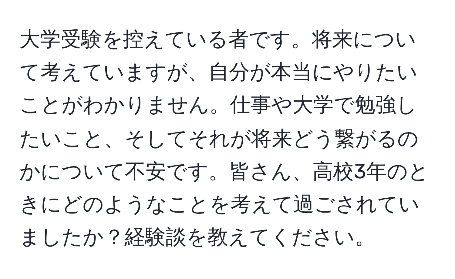 大学受験を控えている者です。将来について考えていますが、自分が本当にやりたいことがわかりません。仕事や大学で勉強したいこと、そしてそれが将来どう繋がるのかについて不安です。皆さん、高校3年のときにどのようなことを考えて過ごされていましたか？経験談を教えてください。