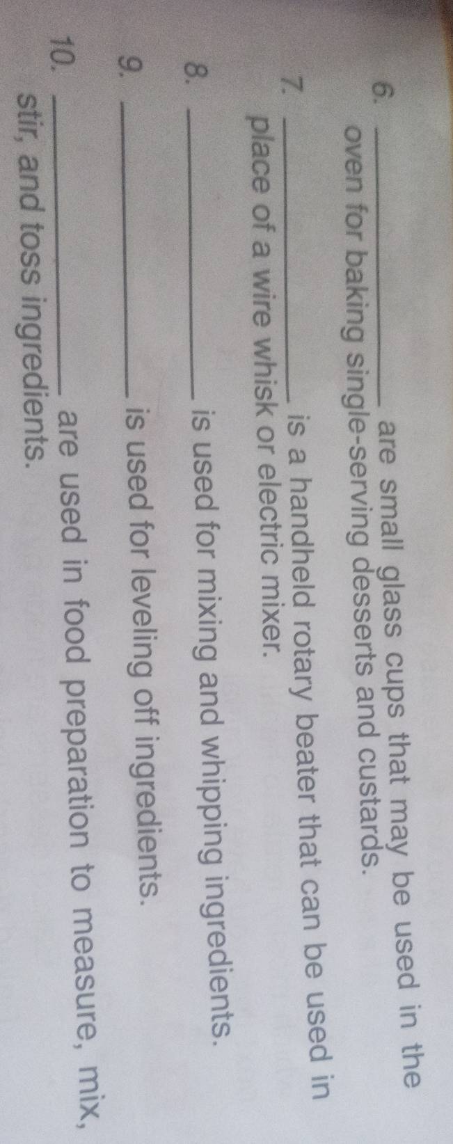 6._ 
are small glass cups that may be used in the 
oven for baking single-serving desserts and custards. 
7._ 
is a handheld rotary beater that can be used in 
place of a wire whisk or electric mixer. 
8._ 
is used for mixing and whipping ingredients. 
9._ 
is used for leveling off ingredients. 
10. _are used in food preparation to measure, mix, 
stir, and toss ingredients.