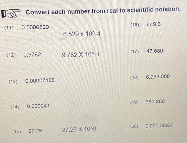 Convert each number from real to scientific notation. 
(11) 0.0006529 (16) 449.6
6.529* 10^(wedge)-4
(12) 0.9782 9.782* 10^(wedge)-1 (17) 47,680
(13) 0.00007188 (18) 6,293,000
(14) 0.009241 (19) 791,800
(15) 27.29 27.29* 10^(wedge)0 (20) 0.00003861