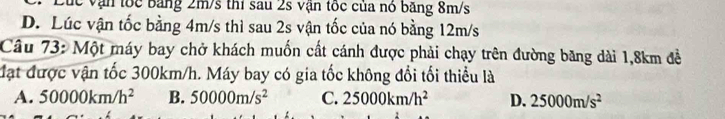 lc vận tốc băng 2m/s thí sau 2s vận tốc của nó băng 8m/s
D. Lúc vận tốc bằng 4m/s thì sau 2s vận tốc của nó bằng 12m/s
Câu 73: Một máy bay chở khách muốn cất cánh được phải chạy trên đường băng dài 1,8km đề
đạt được vận tốc 300km/h. Máy bay có gia tốc không đổi tối thiểu là
A. 50000km/h^2 B. 50000m/s^2 C. 25000km/h^2 D. 25000m/s^2