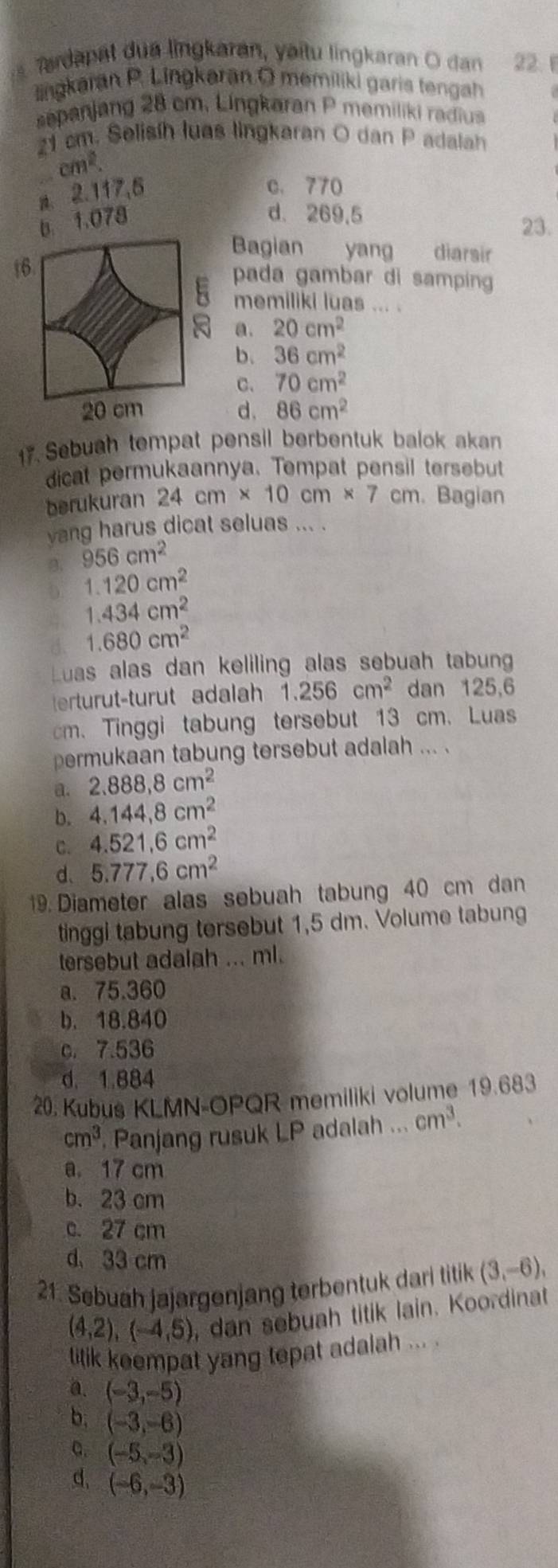 Trdapät dua lingkaran, yaitu lingkaran O dan 22. 1
lingkaran P. Lingkaran O memiliki garis tengah
sepanjang 28 cm. Lingkaran P memiliki radiua
21 cm. Selisíh luas lingkaran O dan P adalah
cm^2.
a. 2.117,5
c. 770
b. 1.078
d. 269,5 23.
Bagian yang    diarair
t6 pada gambar di samping
memiliki luas ... .
a. 20cm^2
b. 36cm^2
C. 70cm^2
20 cm d. 86cm^2
17. Sebuah tempat pensil berbentuk balok aka
dicat permukaannya. Tempat pensil tersebut
berukuran 24cm* 10cm* 7 cm. Bagian
yang harus dicat seluas ... .
B. 956cm^2
b 1.120cm^2
1.434cm^2
d. 1.680cm^2
Luas alas dan keliling alas sebuah tabun
erturut-turut adalah 1.256cm^2 dan 125,6
cm. Tinggi tabung tersebut 13 cm. Luas
permukaan tabung tersebut adalah ... .
a. 2.888,8cm^2
b. 4.144,8cm^2
C. 4.521.6cm^2
d、 5.777,6cm^2
19. Diameter alas sebuah tabung 40 cm dan
tinggi tabung tersebut 1,5 dm. Volume tabung
tersebut adalah ... ml.
a. 75.360
b. 18.840
c. 7.536
d. 1.884
20. Kubus KLMN-OPQR memiliki volume 19.683
cm^3 Panjang rusuk LP adalah ... cm^3.
a. 17 cm
b. 23 cm
c. 27 cm
d 33 cm
21. Sebuah jajargenjang terbentuk dari titik (3,-6),
(4,2),(-4,5) , dan sebuah titik lain. Koordinat
titik keempat yang tepat adalah ... .
a. (-3,-5)
b. (-3,-6)
a. (-5,-3)
d, (-6,-3)